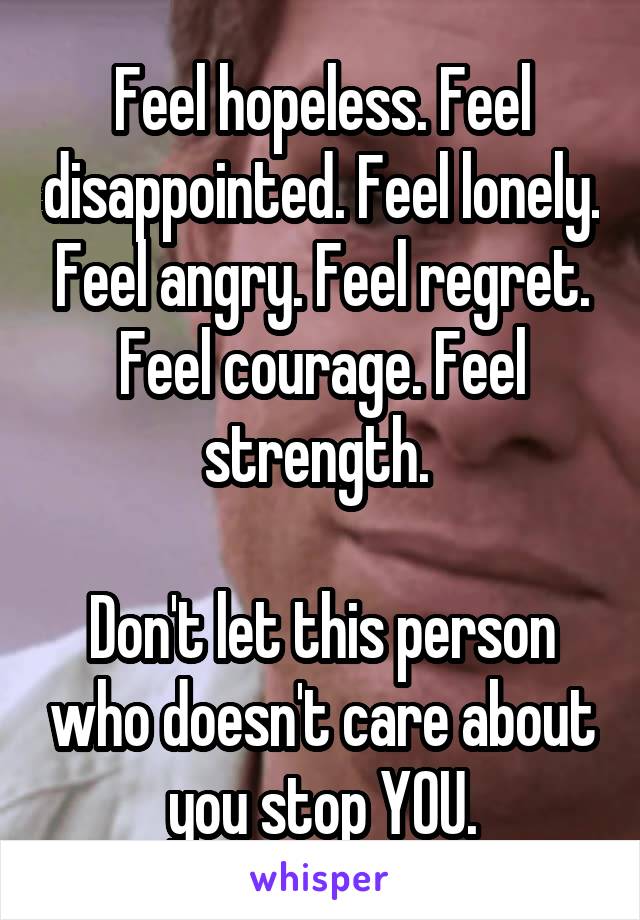 Feel hopeless. Feel disappointed. Feel lonely. Feel angry. Feel regret. Feel courage. Feel strength. 

Don't let this person who doesn't care about you stop YOU.