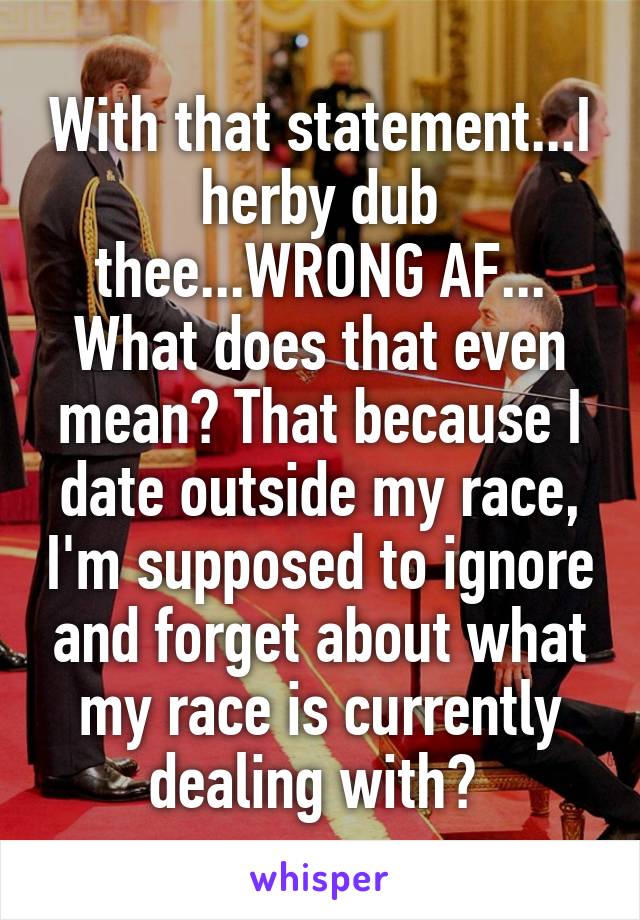 With that statement...I herby dub thee...WRONG AF...
What does that even mean? That because I date outside my race, I'm supposed to ignore and forget about what my race is currently dealing with? 