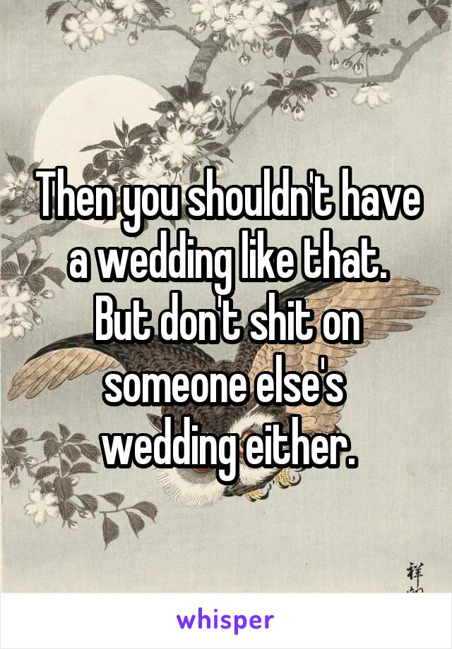 Then you shouldn't have a wedding like that.
But don't shit on someone else's 
wedding either.