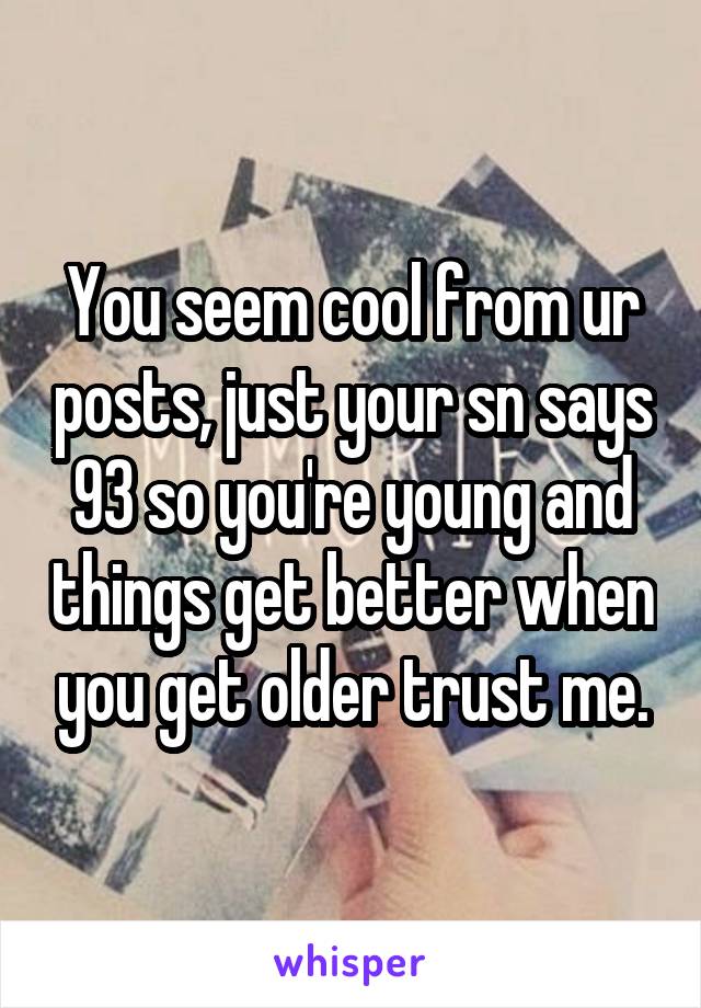You seem cool from ur posts, just your sn says 93 so you're young and things get better when you get older trust me.