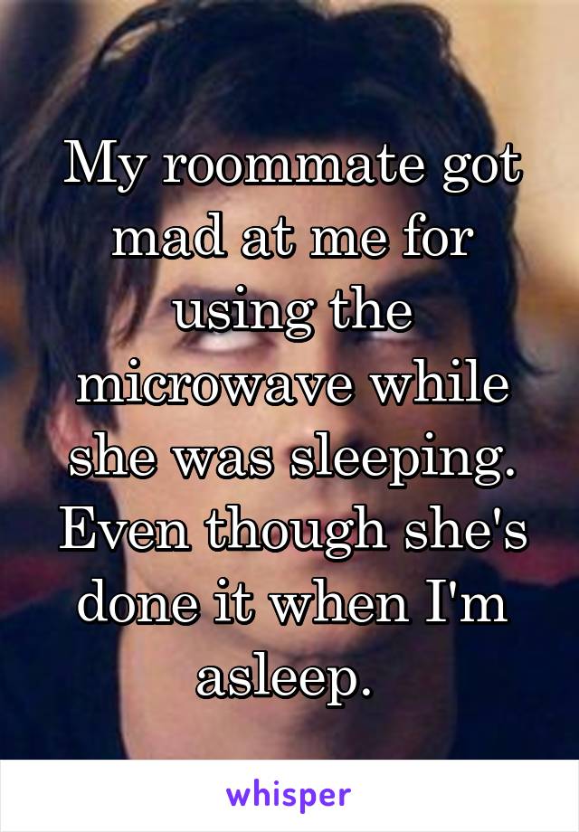 My roommate got mad at me for using the microwave while she was sleeping. Even though she's done it when I'm asleep. 