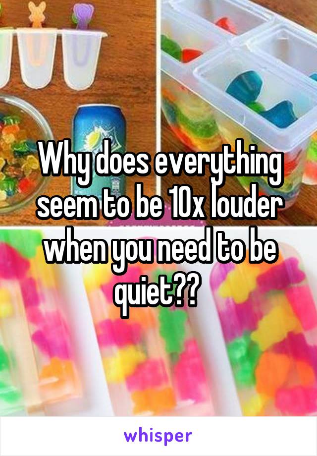 Why does everything seem to be 10x louder when you need to be quiet?? 