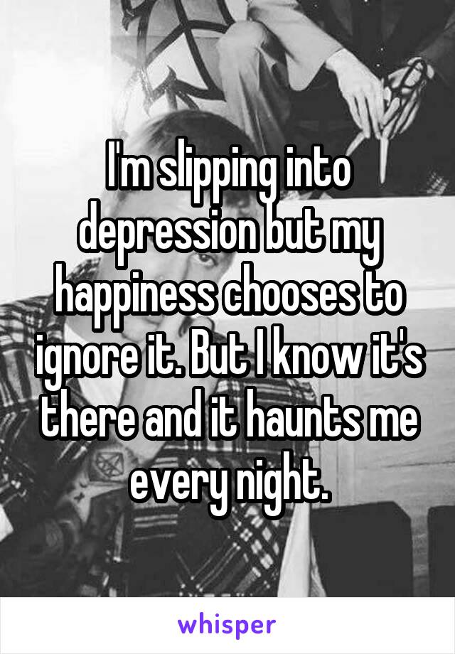 I'm slipping into depression but my happiness chooses to ignore it. But I know it's there and it haunts me every night.