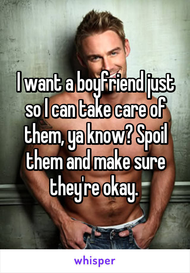 I want a boyfriend just so I can take care of them, ya know? Spoil them and make sure they're okay. 