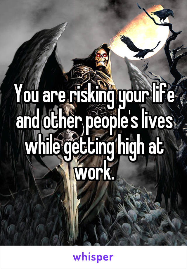 You are risking your life and other people's lives while getting high at work.
