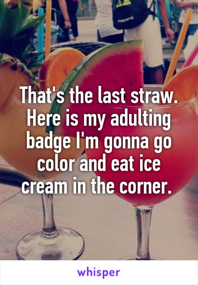 That's the last straw. Here is my adulting badge I'm gonna go color and eat ice cream in the corner. 