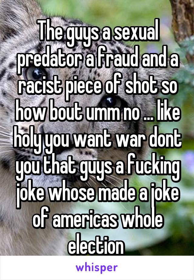 The guys a sexual predator a fraud and a racist piece of shot so how bout umm no ... like holy you want war dont you that guys a fucking joke whose made a joke of americas whole election 