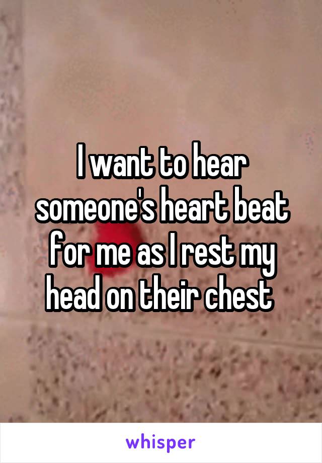 I want to hear someone's heart beat for me as I rest my head on their chest 