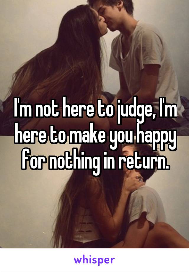 I'm not here to judge, I'm here to make you happy for nothing in return.