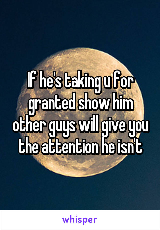 If he's taking u for granted show him other guys will give you the attention he isn't