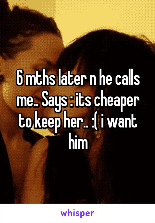 6 mths later n he calls me.. Says : its cheaper to keep her.. :( i want him