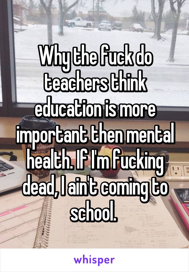 Why the fuck do teachers think education is more important then mental health. If I'm fucking dead, I ain't coming to school. 