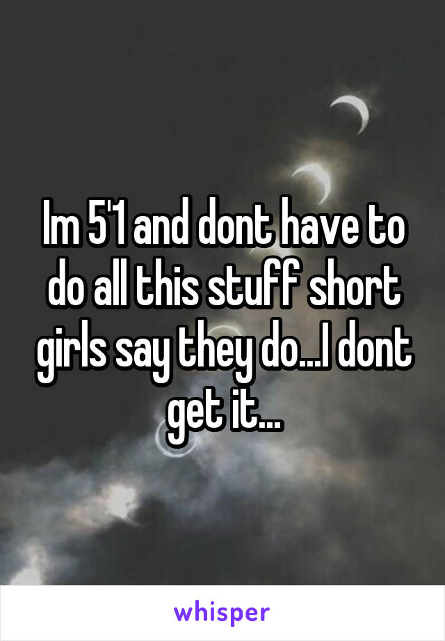Im 5'1 and dont have to do all this stuff short girls say they do...I dont get it...