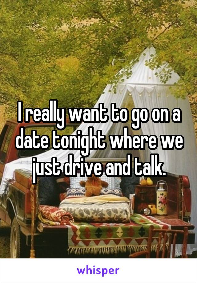 I really want to go on a date tonight where we just drive and talk.