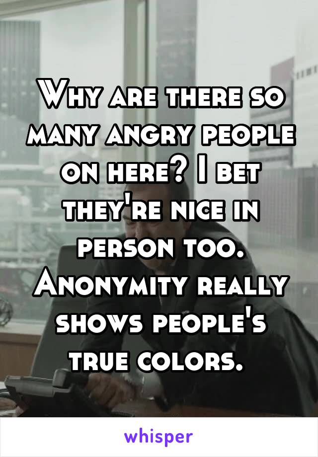 Why are there so many angry people on here? I bet they're nice in person too. Anonymity really shows people's true colors. 