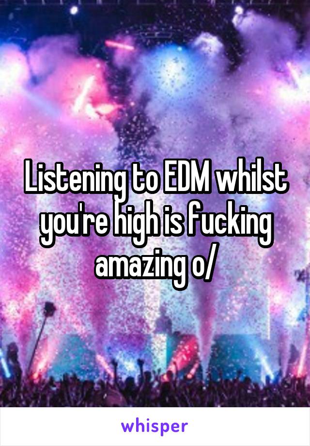 Listening to EDM whilst you're high is fucking amazing \o/