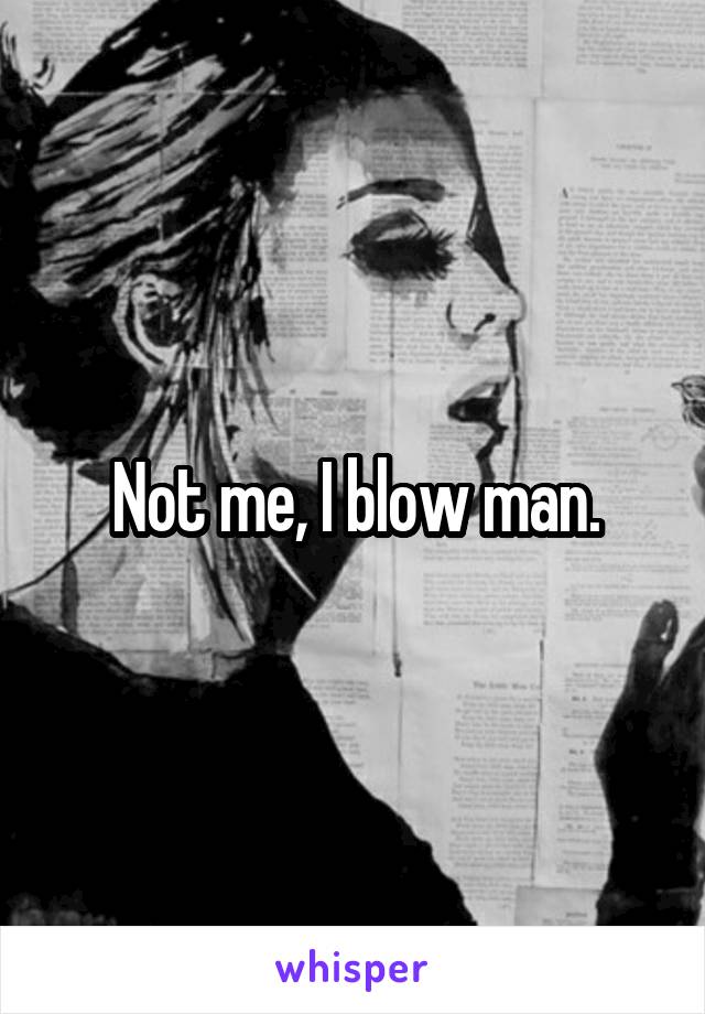 Not me, I blow man.