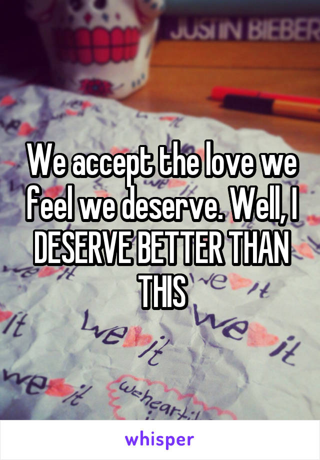 We accept the love we feel we deserve. Well, I DESERVE BETTER THAN THIS