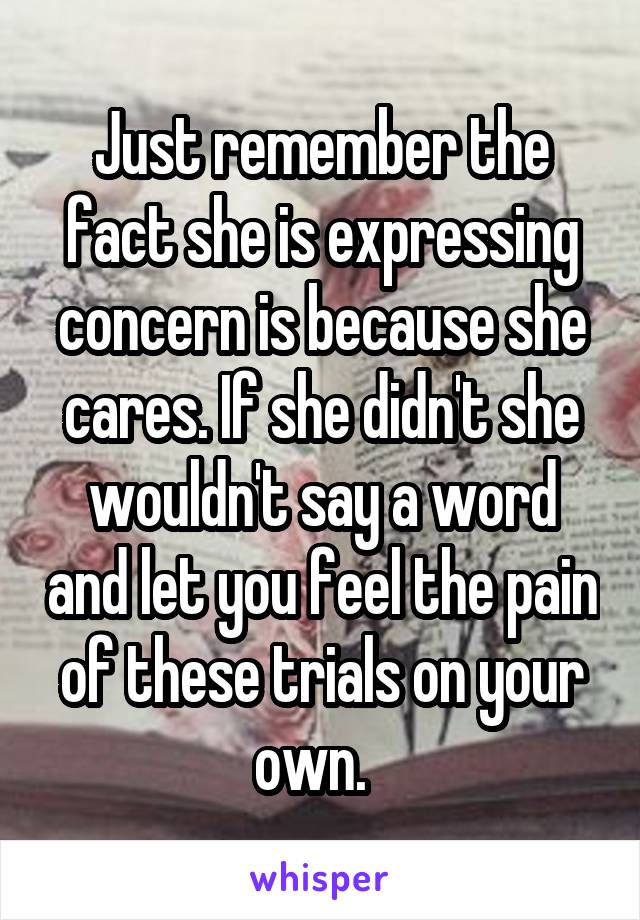 Just remember the fact she is expressing concern is because she cares. If she didn't she wouldn't say a word and let you feel the pain of these trials on your own.  