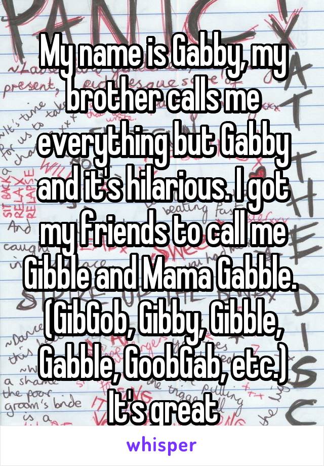 My name is Gabby, my brother calls me everything but Gabby and it's hilarious. I got my friends to call me Gibble and Mama Gabble. 
(GibGob, Gibby, Gibble, Gabble, GoobGab, etc.)
It's great