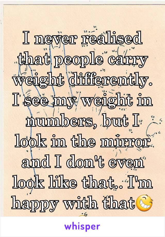 I never realised that people carry weight differently. I see my weight in numbers, but I look in the mirror and I don't even look like that.. I'm happy with that😆😆