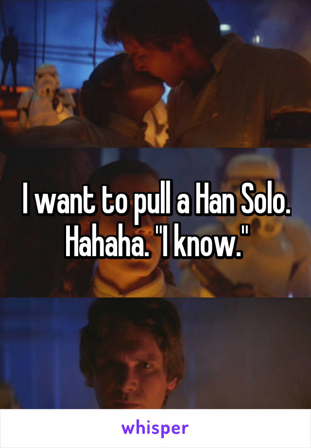 I want to pull a Han Solo. Hahaha. "I know."