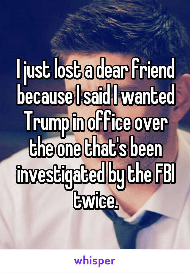 I just lost a dear friend because I said I wanted Trump in office over the one that's been investigated by the FBI twice.