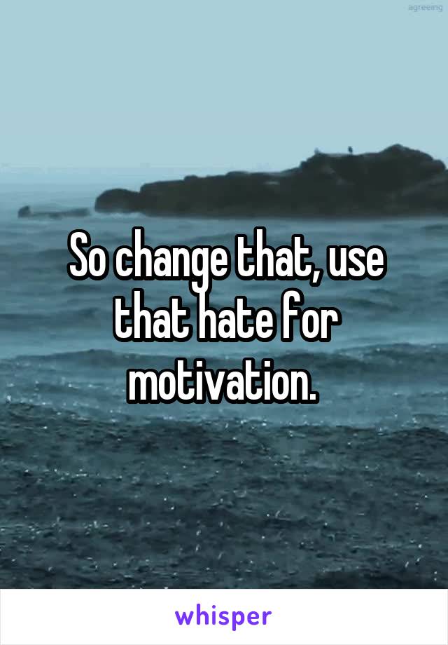 So change that, use that hate for motivation. 