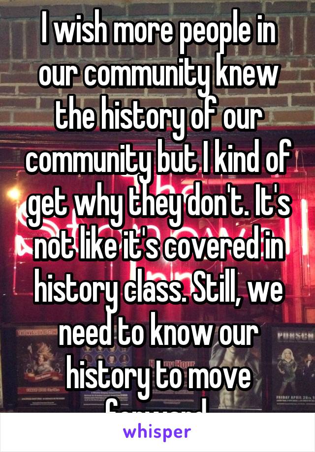I wish more people in our community knew the history of our community but I kind of get why they don't. It's not like it's covered in history class. Still, we need to know our history to move forward.