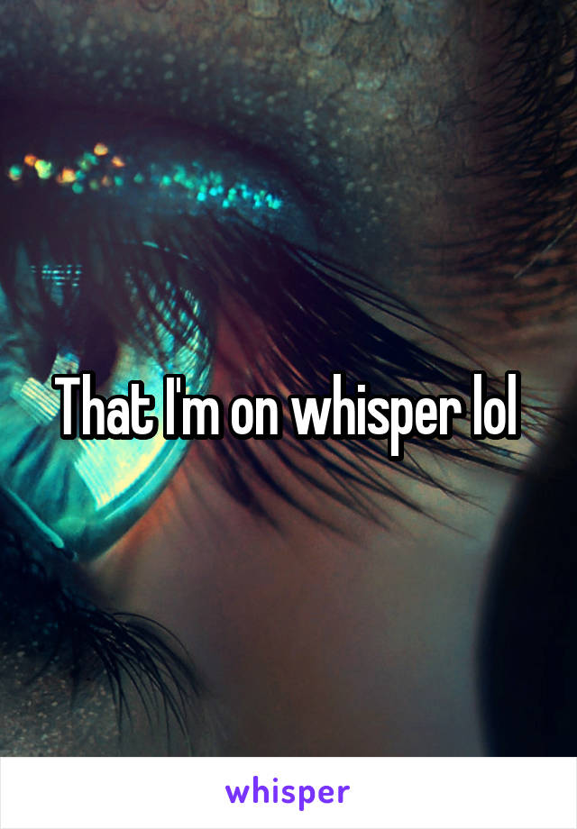 That I'm on whisper lol 