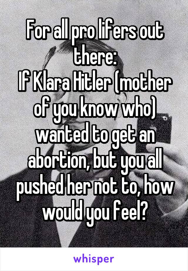 For all pro lifers out there:
If Klara Hitler (mother of you know who) wanted to get an abortion, but you all pushed her not to, how would you feel?
