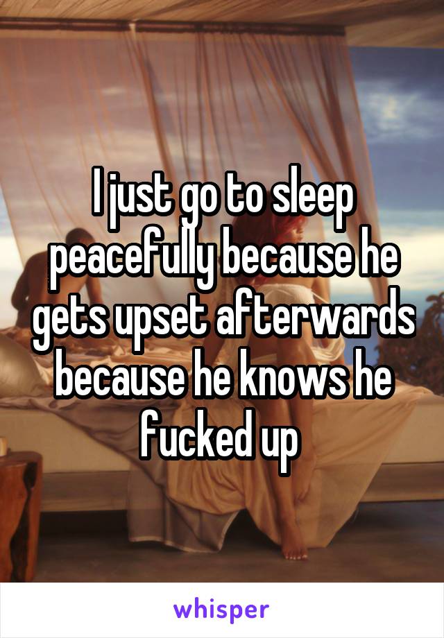 I just go to sleep peacefully because he gets upset afterwards because he knows he fucked up 