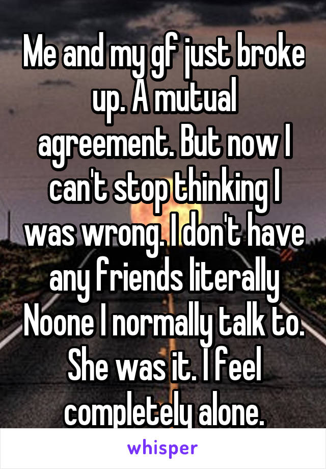 Me and my gf just broke up. A mutual agreement. But now I can't stop thinking I was wrong. I don't have any friends literally Noone I normally talk to. She was it. I feel completely alone.