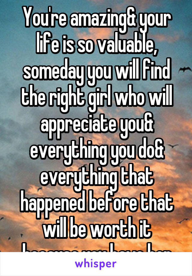 You're amazing& your life is so valuable, someday you will find the right girl who will appreciate you& everything you do& everything that happened before that will be worth it because you have her