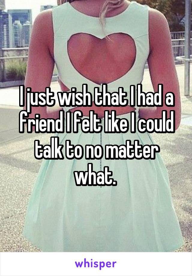 I just wish that I had a friend I felt like I could talk to no matter what. 