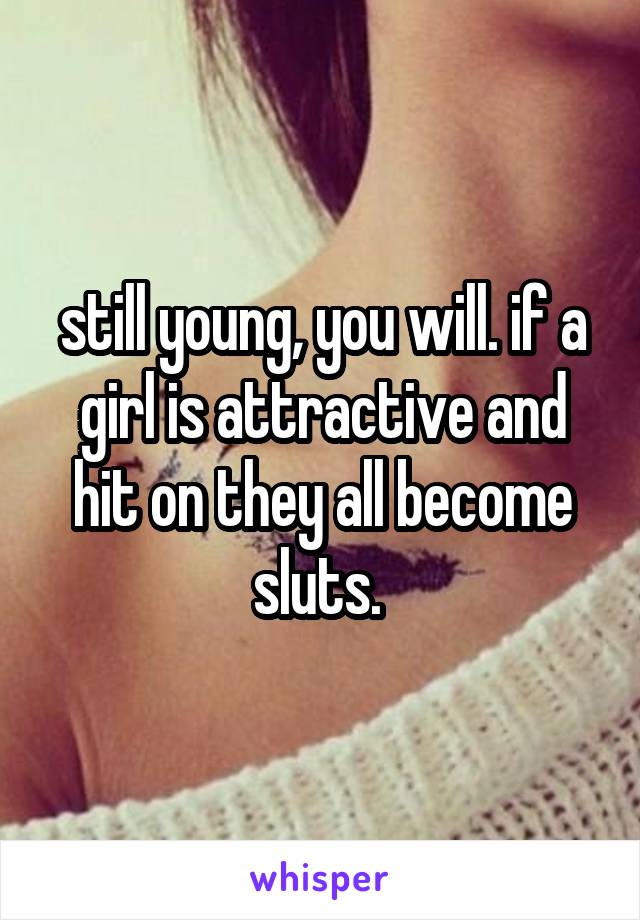 still young, you will. if a girl is attractive and hit on they all become sluts. 