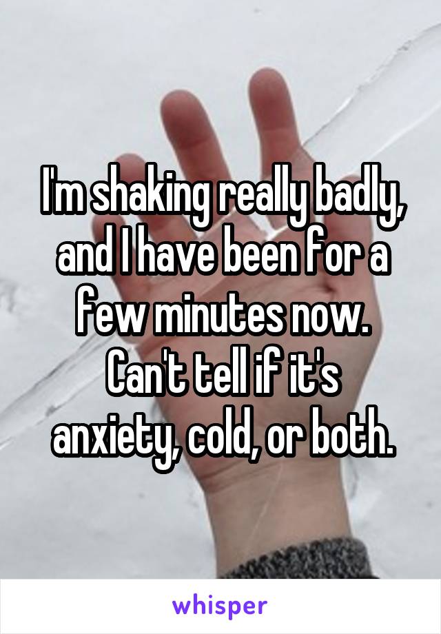 I'm shaking really badly, and I have been for a few minutes now.
Can't tell if it's anxiety, cold, or both.
