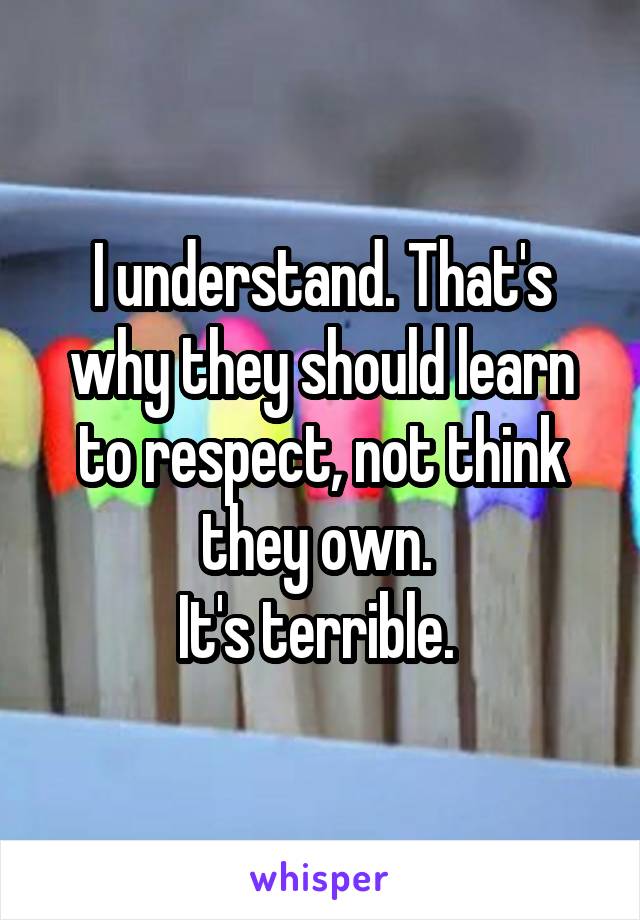 I understand. That's why they should learn to respect, not think they own. 
It's terrible. 
