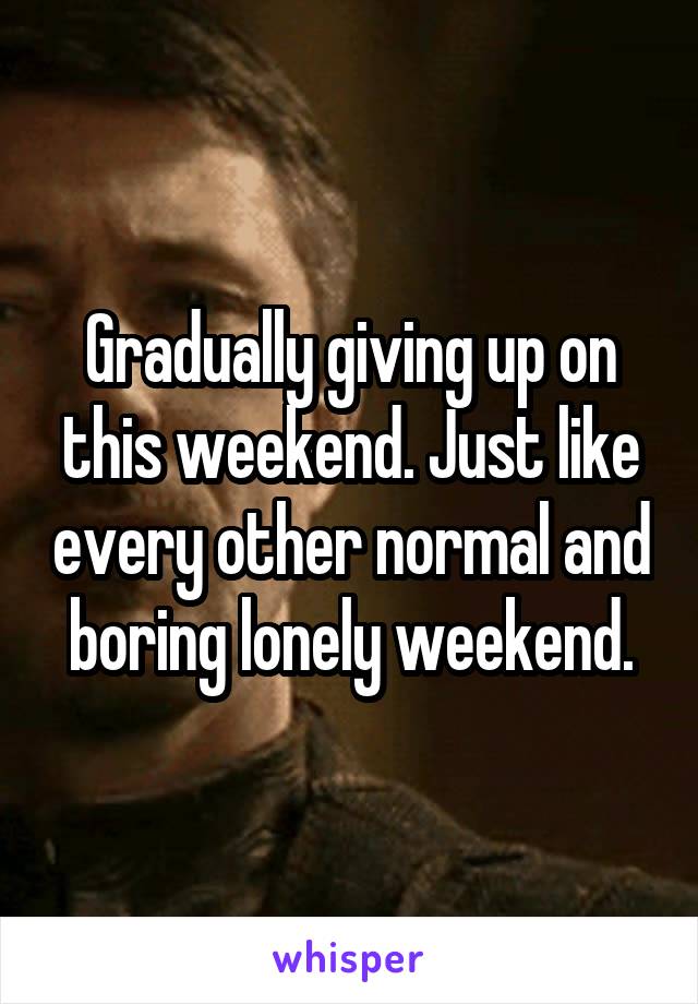 Gradually giving up on this weekend. Just like every other normal and boring lonely weekend.