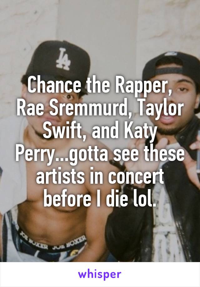Chance the Rapper, Rae Sremmurd, Taylor Swift, and Katy Perry...gotta see these artists in concert before I die lol.