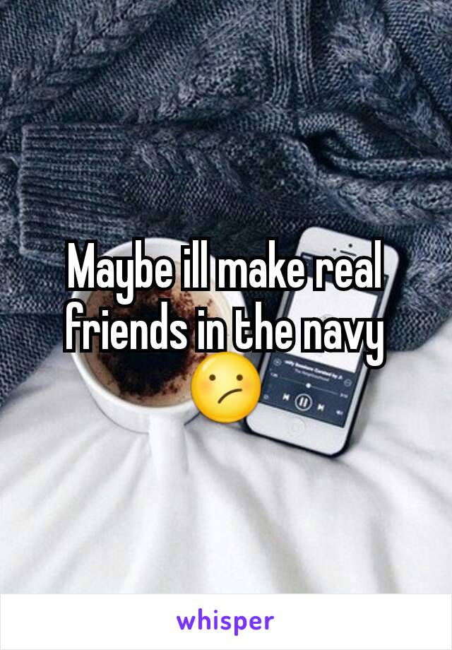 Maybe ill make real friends in the navy 😕