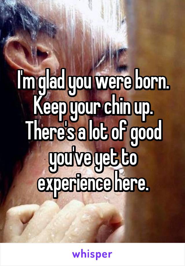 I'm glad you were born. Keep your chin up. There's a lot of good you've yet to experience here.