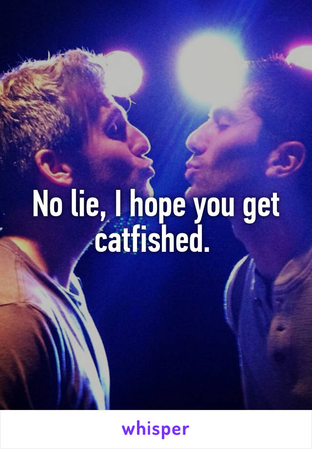 No lie, I hope you get catfished. 