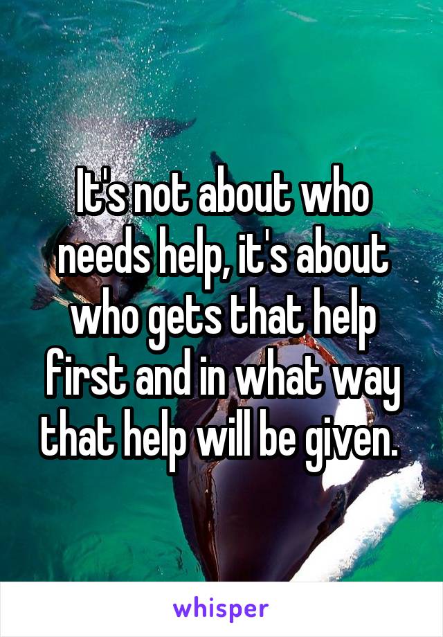 It's not about who needs help, it's about who gets that help first and in what way that help will be given. 