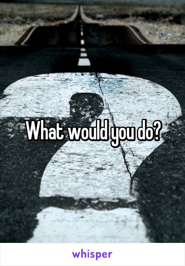 What would you do?