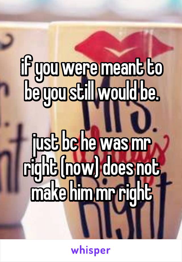 if you were meant to be you still would be.

just bc he was mr right (now) does not make him mr right