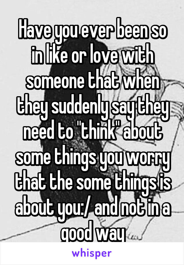 Have you ever been so in like or love with someone that when they suddenly say they need to "think" about some things you worry that the some things is about you:/ and not in a good way