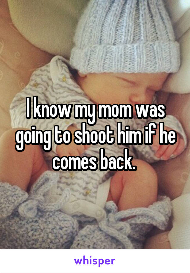 I know my mom was going to shoot him if he comes back. 