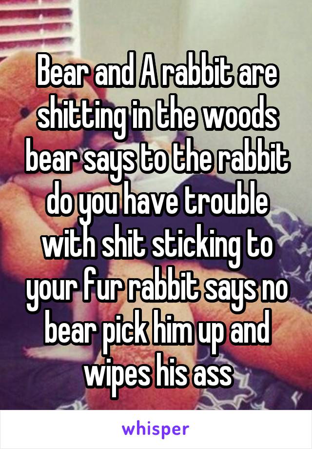 Bear and A rabbit are shitting in the woods bear says to the rabbit do you have trouble with shit sticking to your fur rabbit says no bear pick him up and wipes his ass