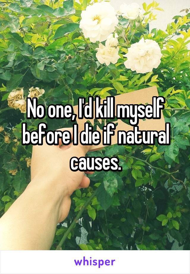 No one, I'd kill myself before I die if natural causes.